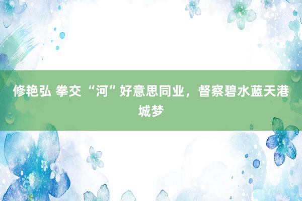 修艳弘 拳交 “河”好意思同业，督察碧水蓝天港城梦