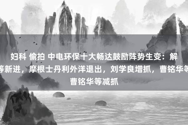 妇科 偷拍 中电环保十大畅达鼓励阵势生变：解超脱等新进，摩根士丹利外洋退出，刘学良增抓，曹铭华等减抓