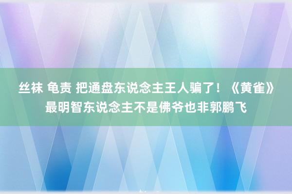 丝袜 龟责 把通盘东说念主王人骗了！《黄雀》最明智东说念主不是佛爷也非郭鹏飞