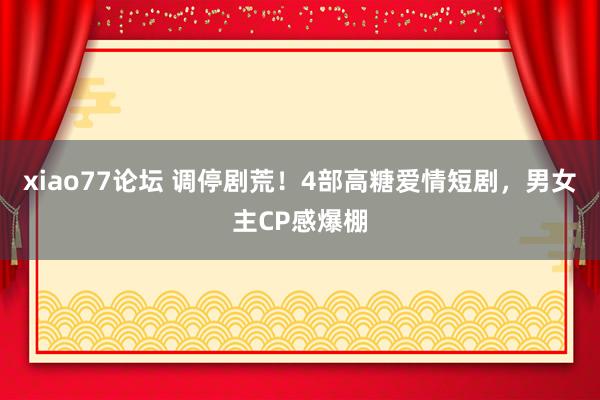 xiao77论坛 调停剧荒！4部高糖爱情短剧，男女主CP感爆棚