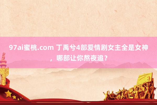 97ai蜜桃.com 丁禹兮4部爱情剧女主全是女神，哪部让你熬夜追？