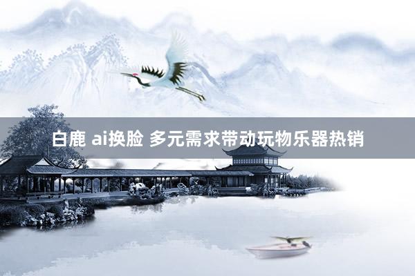 白鹿 ai换脸 多元需求带动玩物乐器热销