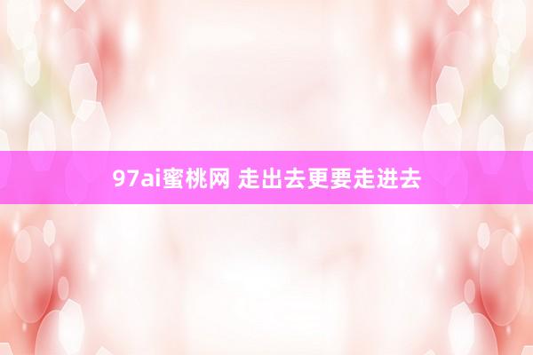 97ai蜜桃网 走出去更要走进去