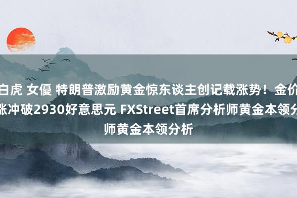 白虎 女優 特朗普激励黄金惊东谈主创记载涨势！金价大涨冲破2930好意思元 FXStreet首席分析师黄金本领分析