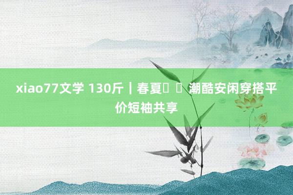 xiao77文学 130斤｜春夏▪️潮酷安闲穿搭平价短袖共享