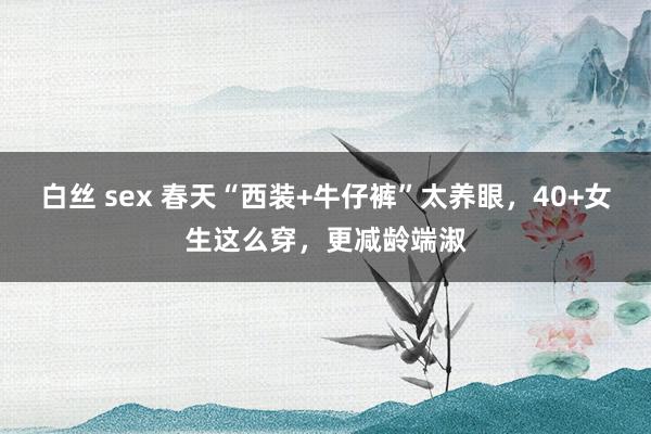 白丝 sex 春天“西装+牛仔裤”太养眼，40+女生这么穿，更减龄端淑