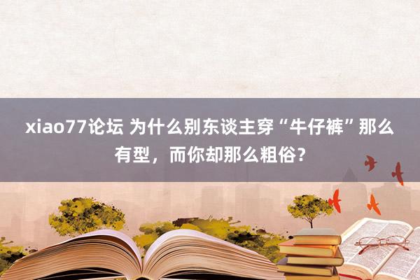 xiao77论坛 为什么别东谈主穿“牛仔裤”那么有型，而你却那么粗俗？