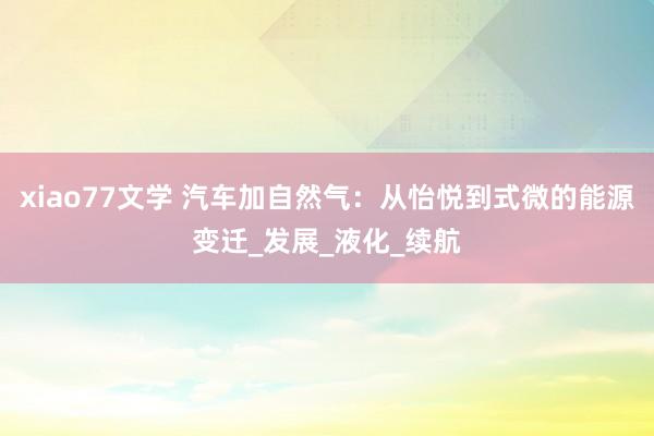 xiao77文学 汽车加自然气：从怡悦到式微的能源变迁_发展_液化_续航