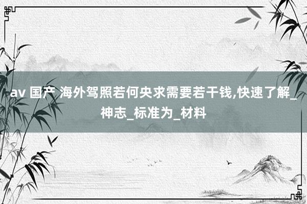 av 国产 海外驾照若何央求需要若干钱，快速了解_神志_标准为_材料