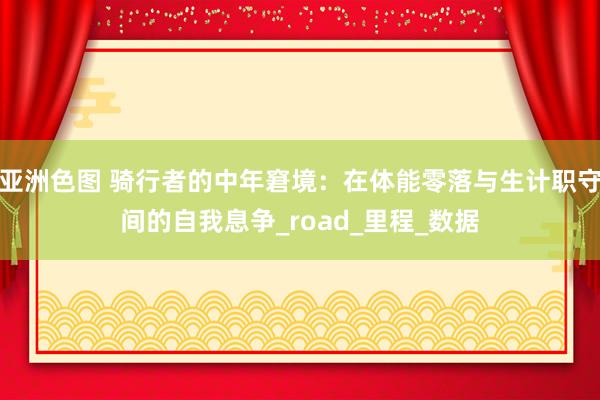 亚洲色图 骑行者的中年窘境：在体能零落与生计职守间的自我息争_road_里程_数据