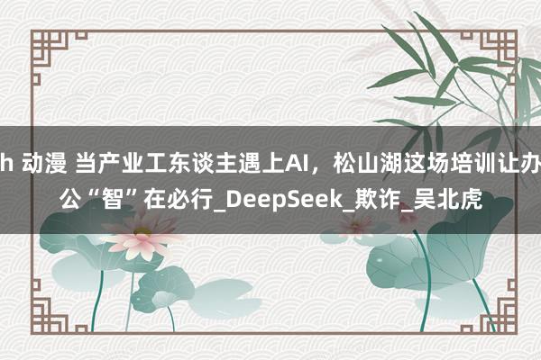 h 动漫 当产业工东谈主遇上AI，松山湖这场培训让办公“智”在必行_DeepSeek_欺诈_吴北虎