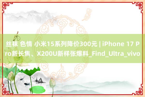 丝袜 色情 小米15系列降价300元 | iPhone 17 Pro新长焦、X200U新样张爆料_Find_Ultra_vivo