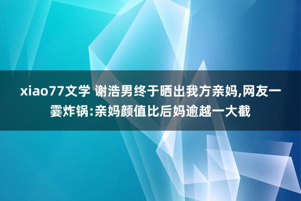 xiao77文学 谢浩男终于晒出我方亲妈，网友一霎炸锅:亲妈颜值比后妈逾越一大截