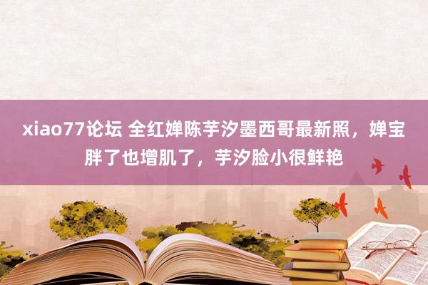 xiao77论坛 全红婵陈芋汐墨西哥最新照，婵宝胖了也增肌了，芋汐脸小很鲜艳