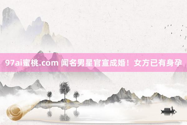 97ai蜜桃.com 闻名男星官宣成婚！女方已有身孕