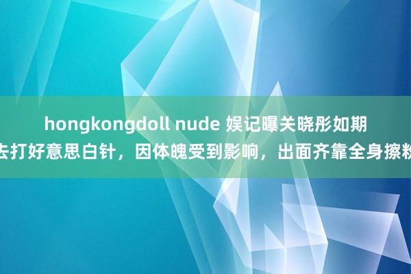 hongkongdoll nude 娱记曝关晓彤如期去打好意思白针，因体魄受到影响，出面齐靠全身擦粉