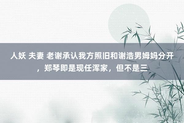人妖 夫妻 老谢承认我方照旧和谢浩男姆妈分开，郑琴即是现任浑家，但不是三