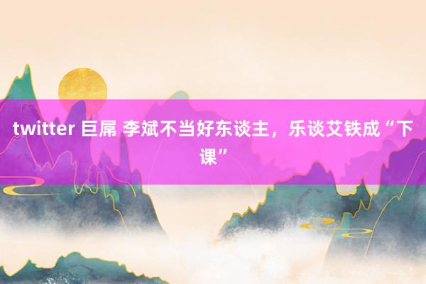 twitter 巨屌 李斌不当好东谈主，乐谈艾铁成“下课”