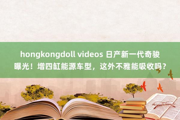hongkongdoll videos 日产新一代奇骏曝光！增四缸能源车型，这外不雅能吸收吗？