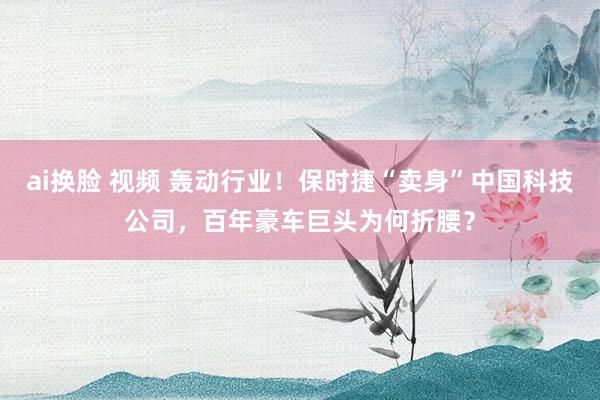 ai换脸 视频 轰动行业！保时捷“卖身”中国科技公司，百年豪车巨头为何折腰？