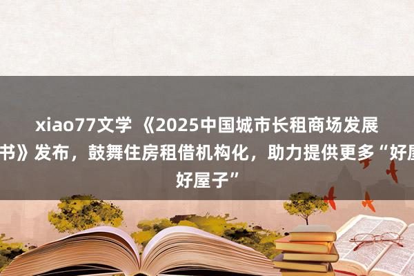 xiao77文学 《2025中国城市长租商场发展蓝皮书》发布，鼓舞住房租借机构化，助力提供更多“好屋子”