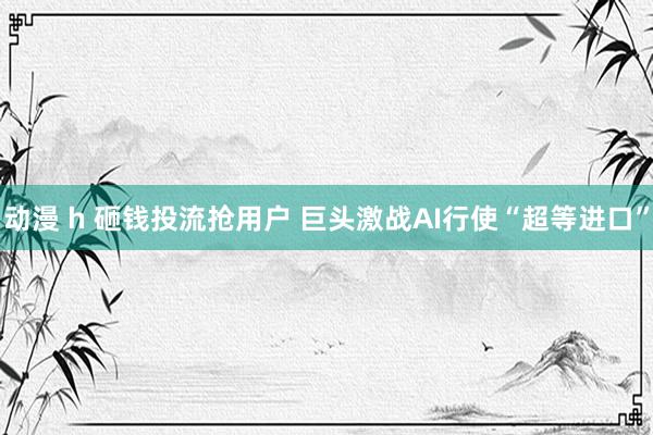 动漫 h 砸钱投流抢用户 巨头激战AI行使“超等进口”