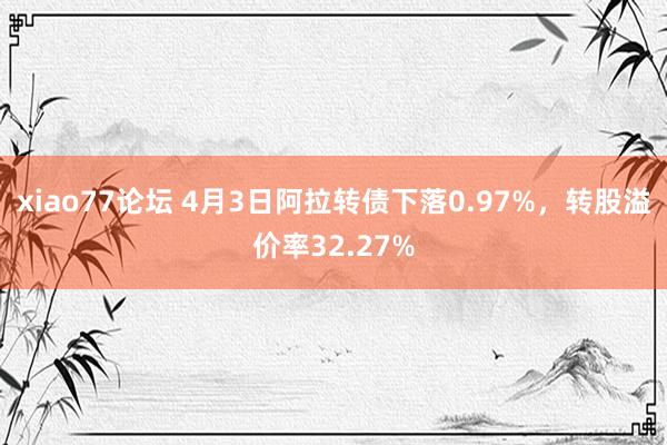 xiao77论坛 4月3日阿拉转债下落0.97%，转股溢价率32.27%