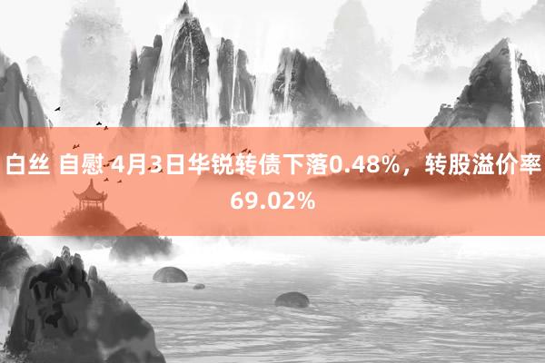 白丝 自慰 4月3日华锐转债下落0.48%，转股溢价率69.02%