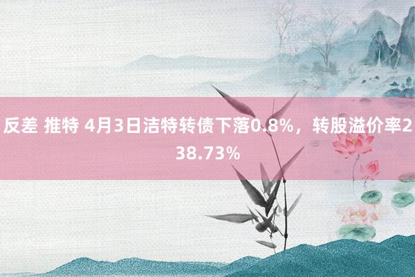 反差 推特 4月3日洁特转债下落0.8%，转股溢价率238.73%