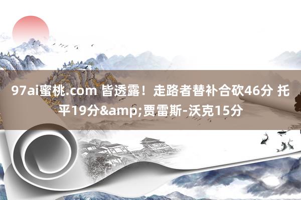 97ai蜜桃.com 皆透露！走路者替补合砍46分 托平19分&贾雷斯-沃克15分