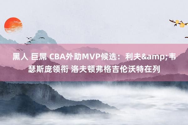 黑人 巨屌 CBA外助MVP候选：利夫&韦瑟斯庞领衔 洛夫顿弗格吉伦沃特在列