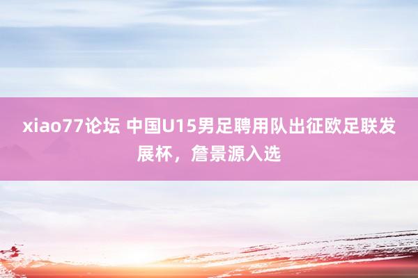 xiao77论坛 中国U15男足聘用队出征欧足联发展杯，詹景源入选