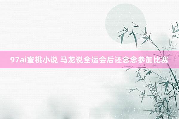 97ai蜜桃小说 马龙说全运会后还念念参加比赛