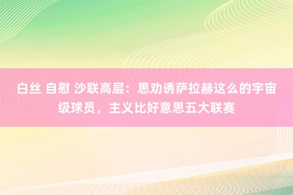 白丝 自慰 沙联高层：思劝诱萨拉赫这么的宇宙级球员，主义比好意思五大联赛