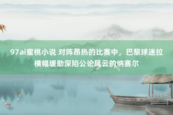 97ai蜜桃小说 对阵昂热的比赛中，巴黎球迷拉横幅缓助深陷公论风云的纳赛尔