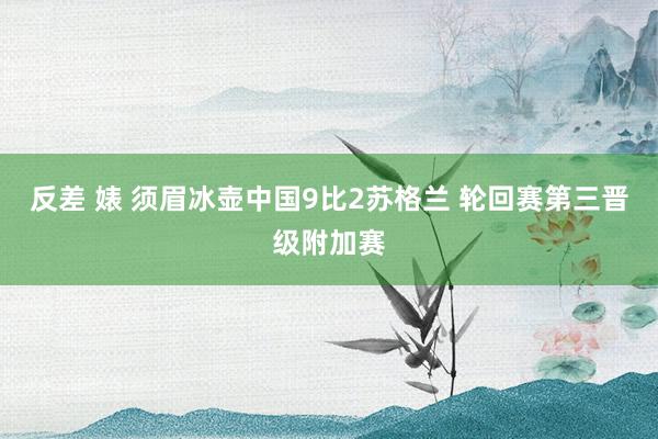 反差 婊 须眉冰壶中国9比2苏格兰 轮回赛第三晋级附加赛