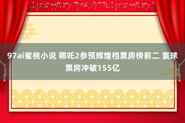 97ai蜜桃小说 哪吒2参预辉煌档票房榜前二 寰球票房冲破155亿