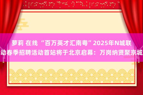 萝莉 在线 “百万英才汇南粤”2025年N城联动春季招聘活动首站将于北京启幕：万岗纳贤聚京城