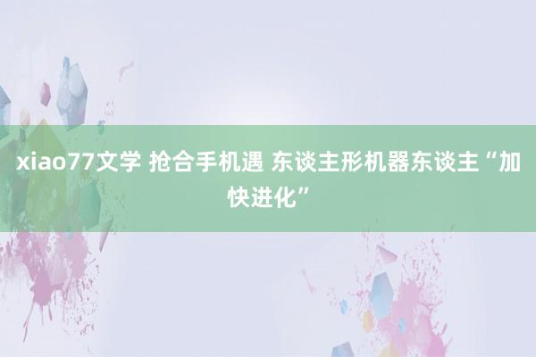 xiao77文学 抢合手机遇 东谈主形机器东谈主“加快进化”