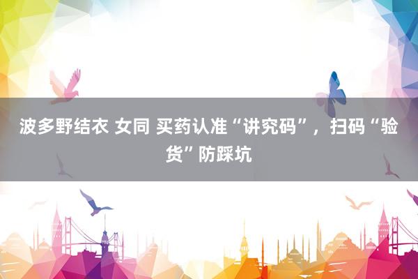 波多野结衣 女同 买药认准“讲究码”，扫码“验货”防踩坑