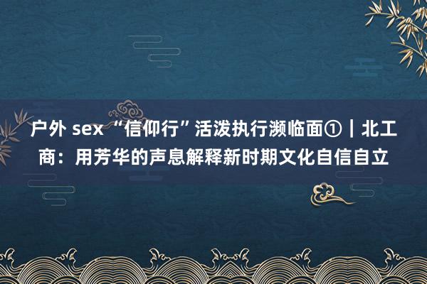 户外 sex “信仰行”活泼执行濒临面①｜北工商：用芳华的声息解释新时期文化自信自立