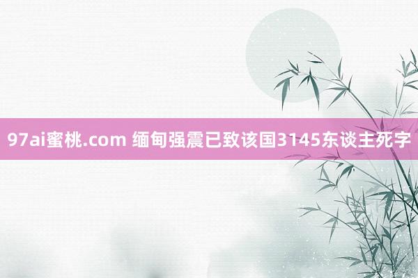 97ai蜜桃.com 缅甸强震已致该国3145东谈主死字