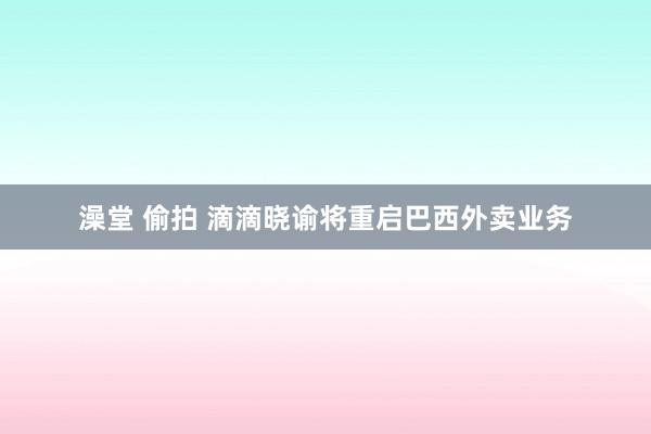 澡堂 偷拍 滴滴晓谕将重启巴西外卖业务