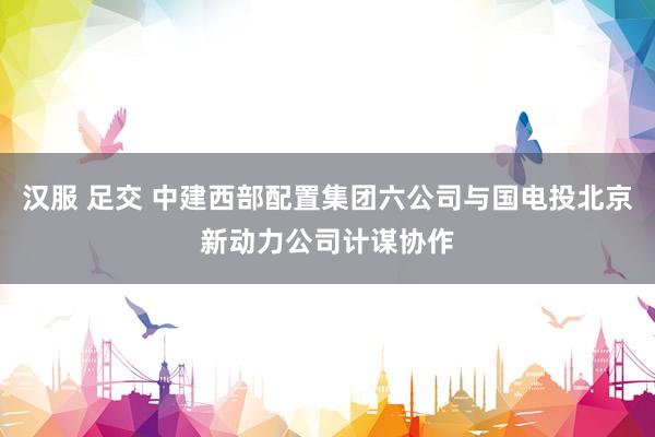汉服 足交 中建西部配置集团六公司与国电投北京新动力公司计谋协作