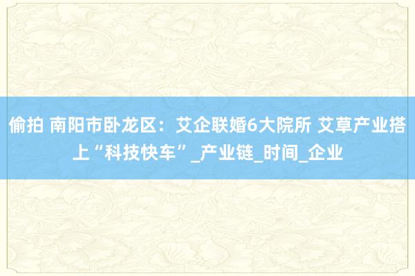 偷拍 南阳市卧龙区：艾企联婚6大院所 艾草产业搭上“科技快车”_产业链_时间_企业