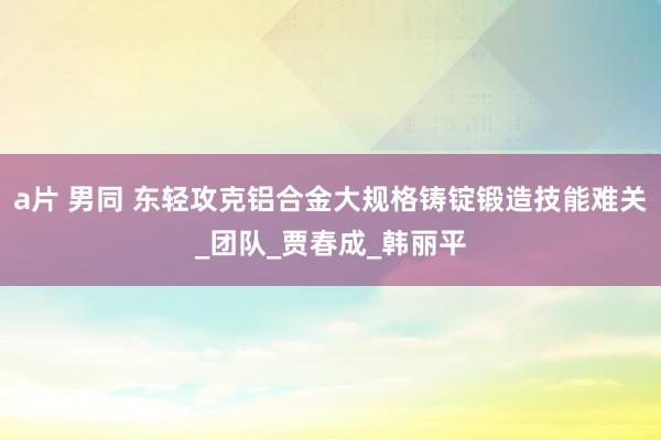 a片 男同 东轻攻克铝合金大规格铸锭锻造技能难关_团队_贾春成_韩丽平