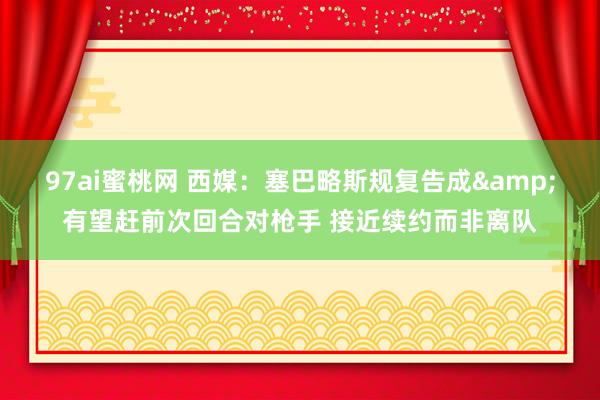 97ai蜜桃网 西媒：塞巴略斯规复告成&有望赶前次回合对枪手 接近续约而非离队