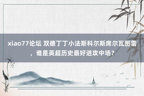 xiao77论坛 双德丁丁小法斯科尔斯席尔瓦图雷，谁是英超历史最好进攻中场？