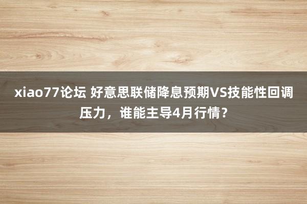xiao77论坛 好意思联储降息预期VS技能性回调压力，谁能主导4月行情？