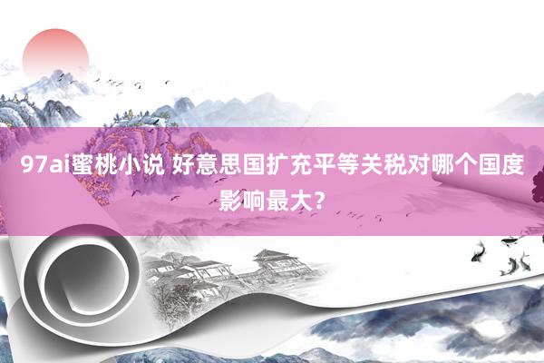 97ai蜜桃小说 好意思国扩充平等关税对哪个国度影响最大？
